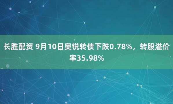 长胜配资 9月10日奥锐转债下跌0.78%，转股溢价率35.98%