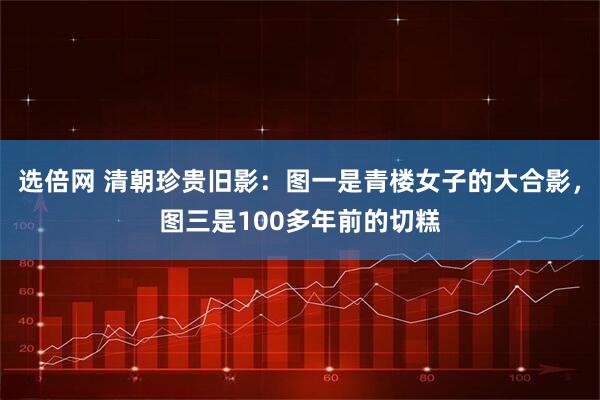 选倍网 清朝珍贵旧影：图一是青楼女子的大合影，图三是100多年前的切糕
