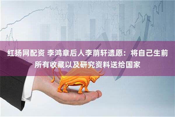 红扬网配资 李鸿章后人李荫轩遗愿：将自己生前所有收藏以及研究资料送给国家