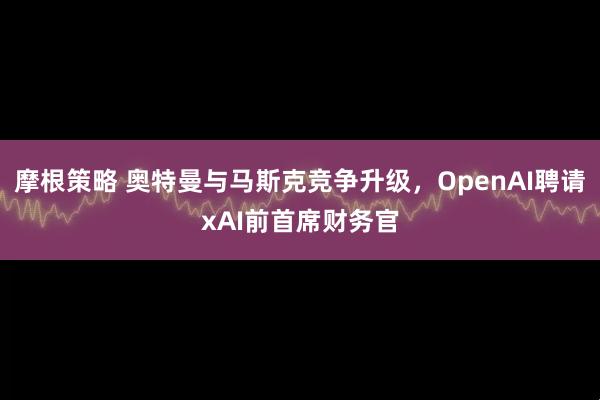 摩根策略 奥特曼与马斯克竞争升级，OpenAI聘请xAI前首席财务官