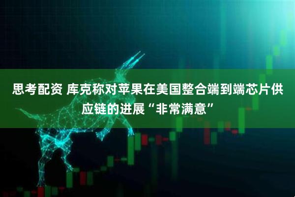 思考配资 库克称对苹果在美国整合端到端芯片供应链的进展“非常满意”
