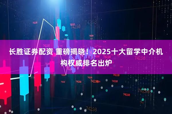 长胜证券配资 重磅揭晓！2025十大留学中介机构权威排名出炉