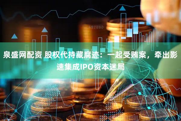 泉盛网配资 股权代持藏腐迹：一起受贿案，牵出影速集成IPO资本迷局
