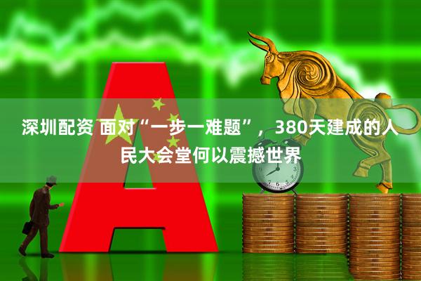 深圳配资 面对“一步一难题”，380天建成的人民大会堂何以震撼世界