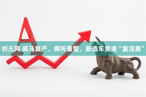 创元网 威马复产、哪吒重整，新造车竞速“复活赛”