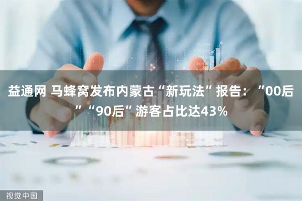 益通网 马蜂窝发布内蒙古“新玩法”报告：“00后”“90后”游客占比达43%