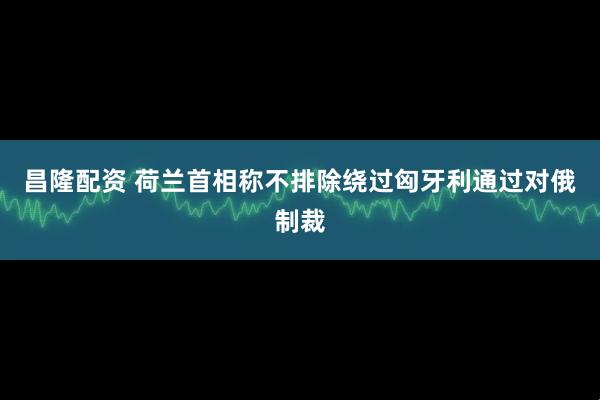 昌隆配资 荷兰首相称不排除绕过匈牙利通过对俄制裁
