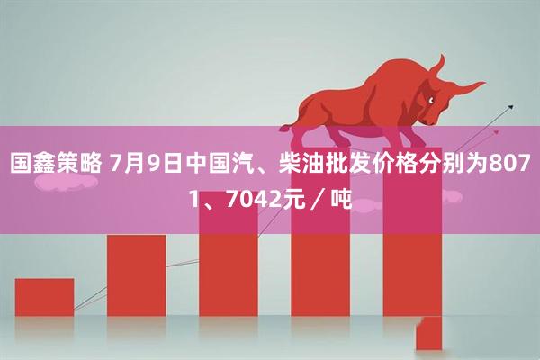 国鑫策略 7月9日中国汽、柴油批发价格分别为8071、7042元／吨