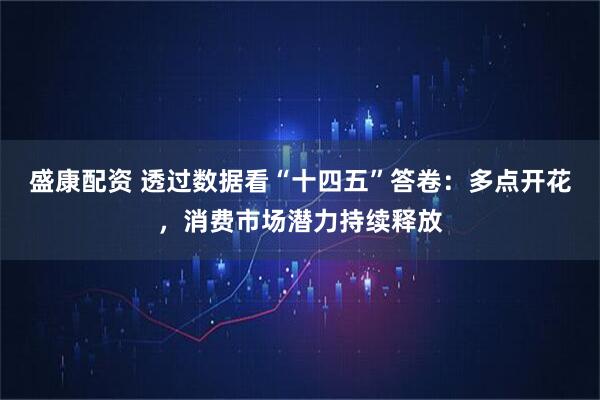 盛康配资 透过数据看“十四五”答卷：多点开花，消费市场潜力持续释放