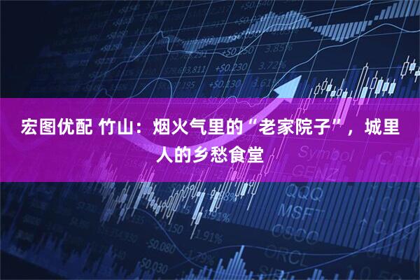 宏图优配 竹山：烟火气里的“老家院子”，城里人的乡愁食堂
