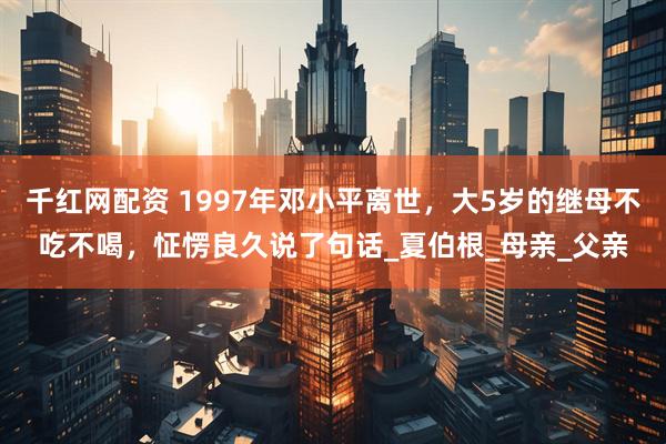 千红网配资 1997年邓小平离世，大5岁的继母不吃不喝，怔愣良久说了句话_夏伯根_母亲_父亲